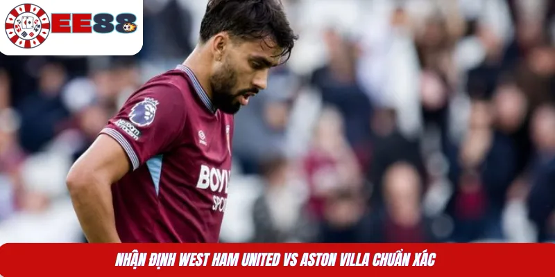 Nhận định West Ham United Vs Aston Villa chuẩn xác 